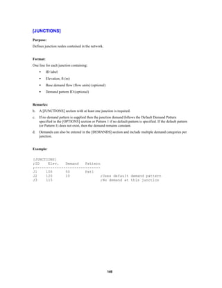 [JUNCTIONS]
Purpose:
Defines junction nodes contained in the network.

Format:
One line for each junction containing:
•

ID label

•

Elevation, ft (m)

•

Base demand flow (flow units) (optional)

•

Demand pattern ID (optional)

Remarks:
b.

A [JUNCTIONS] section with at least one junction is required.

c.

If no demand pattern is supplied then the junction demand follows the Default Demand Pattern
specified in the [OPTIONS] section or Pattern 1 if no default pattern is specified. If the default pattern
(or Pattern 1) does not exist, then the demand remains constant.

d.

Demands can also be entered in the [DEMANDS] section and include multiple demand categories per
junction.

Example:
[JUNCTIONS]
;ID
Elev.
Demand
Pattern
;-----------------------------J1
100
50
Pat1
J2
120
10
;Uses default demand pattern
J3
115
;No demand at this junction

149

 