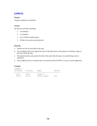 [LABELS]
Purpose:
Assigns coordinates to map labels.

Format:
One line for each label containing:
•

X-coordinate

•

Y-coordinate

•

Text of label in double quotes

•

ID label of an anchor node (optional)

Remarks:
a.

Include one line for each label on the map.

b.

The coordinates refer to the upper left corner of the label and are with respect to an arbitrary origin at
the lower left of the map.

c.

The optional anchor node anchors the label to the node when the map is re-scaled during zoom-in
operations.

d.

The [LABELS] section is optional and is not used at all when EPANET is run as a console application.

Example:
[LABELS]
;X-Coord.
Y-Coord.
Label
Anchor
;----------------------------------------------1230
3459
“Pump 1”
34.57
12.75
“North Tank”
T22

150

 