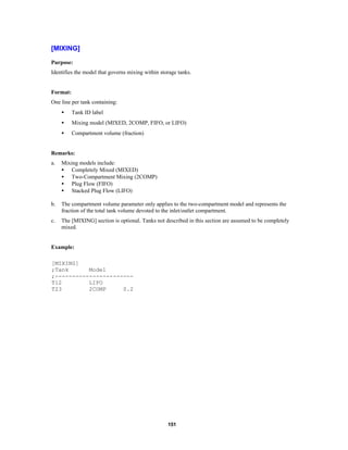 [MIXING]
Purpose:
Identifies the model that governs mixing within storage tanks.

Format:
One line per tank containing:
•

Tank ID label

•

Mixing model (MIXED, 2COMP, FIFO, or LIFO)

•

Compartment volume (fraction)

Remarks:
a.

Mixing models include:
• Completely Mixed (MIXED)
• Two-Compartment Mixing (2COMP)
• Plug Flow (FIFO)
• Stacked Plug Flow (LIFO)

b.

The compartment volume parameter only applies to the two-compartment model and represents the
fraction of the total tank volume devoted to the inlet/outlet compartment.

c.

The [MIXING] section is optional. Tanks not described in this section are assumed to be completely
mixed.

Example:
[MIXING]
;Tank
Model
;----------------------T12
LIFO
T23
2COMP
0.2

151

 