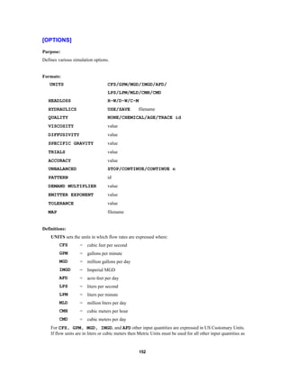 [OPTIONS]
Purpose:
Defines various simulation options.

Formats:
UNITS

CFS/GPM/MGD/IMGD/AFD/
LPS/LPM/MLD/CMH/CMD

HEADLOSS

H-W/D-W/C-M

HYDRAULICS

USE/SAVE

QUALITY

NONE/CHEMICAL/AGE/TRACE id

VISCOSITY

value

DIFFUSIVITY

value

SPECIFIC GRAVITY

value

TRIALS

value

ACCURACY

value

UNBALANCED

STOP/CONTINUE/CONTINUE n

PATTERN

id

DEMAND MULTIPLIER

value

EMITTER EXPONENT

value

TOLERANCE

value

MAP

filename

filename

Definitions:
UNITS sets the units in which flow rates are expressed where:
CFS

=

cubic feet per second

GPM

=

gallons per minute

MGD

=

million gallons per day

IMGD

=

Imperial MGD

AFD

=

acre-feet per day

LPS

=

liters per second

LPM

=

liters per minute

MLD

=

million liters per day

CMH

=

cubic meters per hour

CMD

=

cubic meters per day

For CFS, GPM, MGD, IMGD, and AFD other input quantities are expressed in US Customary Units.
If flow units are in liters or cubic meters then Metric Units must be used for all other input quantities as

152

 