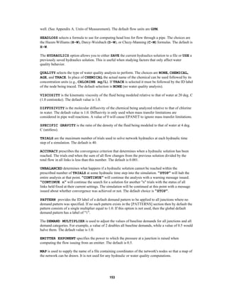 well. (See Appendix A. Units of Measurement). The default flow units are GPM.
HEADLOSS selects a formula to use for computing head loss for flow through a pipe. The choices are
the Hazen-Williams (H-W), Darcy-Weisbach (D-W), or Chezy-Manning (C-M) formulas. The default is
H-W.
The HYDRAULICS option allows you to either SAVE the current hydraulics solution to a file or USE a
previously saved hydraulics solution. This is useful when studying factors that only affect water
quality behavior.
QUALITY selects the type of water quality analysis to perform. The choices are NONE, CHEMICAL,
AGE, and TRACE. In place of CHEMICAL the actual name of the chemical can be used followed by its
concentration units (e.g., CHLORINE mg/L). If TRACE is selected it must be followed by the ID label
of the node being traced. The default selection is NONE (no water quality analysis).
VISCOSITY is the kinematic viscosity of the fluid being modeled relative to that of water at 20 deg. C
(1.0 centistoke). The default value is 1.0.
DIFFUSIVITY is the molecular diffusivity of the chemical being analyzed relative to that of chlorine
in water. The default value is 1.0. Diffusivity is only used when mass transfer limitations are
considered in pipe wall reactions. A value of 0 will cause EPANET to ignore mass transfer limitations.
SPECIFIC GRAVITY is the ratio of the density of the fluid being modeled to that of water at 4 deg.
C (unitless).
TRIALS are the maximum number of trials used to solve network hydraulics at each hydraulic time
step of a simulation. The default is 40.
ACCURACY prescribes the convergence criterion that determines when a hydraulic solution has been
reached. The trials end when the sum of all flow changes from the previous solution divided by the
total flow in all links is less than this number. The default is 0.001.
UNBALANCED determines what happens if a hydraulic solution cannot be reached within the
prescribed number of TRIALS at some hydraulic time step into the simulation. "STOP" will halt the
entire analysis at that point. "CONTINUE" will continue the analysis with a warning message issued.
"CONTINUE n" will continue the search for a solution for another "n" trials with the status of all
links held fixed at their current settings. The simulation will be continued at this point with a message
issued about whether convergence was achieved or not. The default choice is "STOP".
PATTERN provides the ID label of a default demand pattern to be applied to all junctions where no
demand pattern was specified. If no such pattern exists in the [PATTERNS] section then by default the
pattern consists of a single multiplier equal to 1.0. If this option is not used, then the global default
demand pattern has a label of "1".
The DEMAND MULTIPLIER is used to adjust the values of baseline demands for all junctions and all
demand categories. For example, a value of 2 doubles all baseline demands, while a value of 0.5 would
halve them. The default value is 1.0.
EMITTER EXPONENT specifies the power to which the pressure at a junction is raised when
computing the flow issuing from an emitter. The default is 0.5.
MAP is used to supply the name of a file containing coordinates of the network's nodes so that a map of
the network can be drawn. It is not used for any hydraulic or water quality computations.

153

 