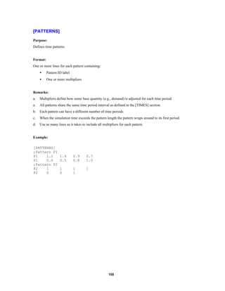 [PATTERNS]
Purpose:
Defines time patterns.

Format:
One or more lines for each pattern containing:
•

Pattern ID label

•

One or more multipliers

Remarks:
a.

Multipliers define how some base quantity (e.g., demand) is adjusted for each time period.

a.

All patterns share the same time period interval as defined in the [TIMES] section.

b.

Each pattern can have a different number of time periods.

c.

When the simulation time exceeds the pattern length the pattern wraps around to its first period.

d.

Use as many lines as it takes to include all multipliers for each pattern.

Example:
[PATTERNS]
;Pattern P1
P1
1.1
P1
0.6
;Pattern P2
P2
1
P2
0

1.4
0.5

0.9
0.8

0.7
1.0

1
0

1
1

1

155

 