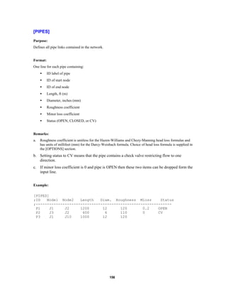 [PIPES]
Purpose:
Defines all pipe links contained in the network.

Format:
One line for each pipe containing:
•

ID label of pipe

•

ID of start node

•

ID of end node

•

Length, ft (m)

•

Diameter, inches (mm)

•

Roughness coefficient

•

Minor loss coefficient

•

Status (OPEN, CLOSED, or CV)

Remarks:
a.

Roughness coefficient is unitless for the Hazen-Williams and Chezy-Manning head loss formulas and
has units of millifeet (mm) for the Darcy-Weisbach formula. Choice of head loss formula is supplied in
the [OPTIONS] section.

b. Setting status to CV means that the pipe contains a check valve restricting flow to one
direction.
c. If minor loss coefficient is 0 and pipe is OPEN then these two items can be dropped form the
input line.
Example:
[PIPES]
;ID
Node1 Node2
Length
Diam. Roughness Mloss
Status
;------------------------------------------------------------P1
J1
J2
1200
12
120
0.2
OPEN
P2
J3
J2
600
6
110
0
CV
P3
J1
J10
1000
12
120

156

 
