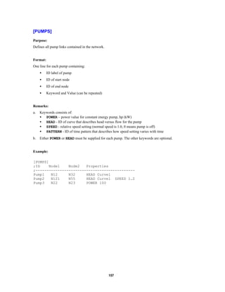 [PUMPS]
Purpose:
Defines all pump links contained in the network.

Format:
One line for each pump containing:
•

ID label of pump

•

ID of start node

•

ID of end node

•

Keyword and Value (can be repeated)

Remarks:
a.

Keywords consists of:
• POWER – power value for constant energy pump, hp (kW)
• HEAD - ID of curve that describes head versus flow for the pump
• SPEED - relative speed setting (normal speed is 1.0, 0 means pump is off)
• PATTERN - ID of time pattern that describes how speed setting varies with time

b.

Either POWER or HEAD must be supplied for each pump. The other keywords are optional.

Example:
[PUMPS]
;ID
Node1
Node2
Properties
;--------------------------------------------Pump1
N12
N32
HEAD Curve1
Pump2
N121
N55
HEAD Curve1 SPEED 1.2
Pump3
N22
N23
POWER 100

157

 