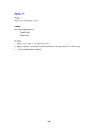 [QUALITY]
Purpose:
Defines initial water quality at nodes.

Format:
One line per node containing:
•

Node ID label

•

Initial quality

Remarks:
a.

Quality is assumed to be zero for nodes not listed.

b.

Quality represents concentration for chemicals, hours for water age, or percent for source tracing.

c.

The [QUALITY] section is optional.

158

 