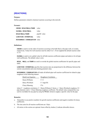 [REACTIONS]
Purpose:
Defines parameters related to chemical reactions occurring in the network.

Formats:
ORDER BULK/WALL/TANK

value

GLOBAL BULK/WALL

value

BULK/WALL/TANK

pipeID value

LIMITING POTENTIAL

value

ROUGHNESS CORRELATION value

Definitions:
ORDER is used to set the order of reactions occurring in the bulk fluid, at the pipe wall, or in tanks,
respectively. Values for wall reactions must be either 0 or 1. If not supplied the default reaction order
is 1.0.
GLOBAL is used to set a global value for all bulk reaction coefficients (pipes and tanks) or for all pipe
wall coefficients. The default value is zero.
BULK, WALL, and TANK are used to override the global reaction coefficients for specific pipes and
tanks.
LIMITING POTENTIAL specifies that reaction rates are proportional to the difference between the
current concentration and some limiting potential value.
ROUGHNESS CORRELATION will make all default pipe wall reaction coefficients be related to pipe
roughness in the following manner:
Head Loss Equation

Roughness Correlation

Hazen-Williams

F/C

Darcy-Weisbach

F / log(e/D)

Chezy-Manning

F*n

where F = roughness correlation, C = Hazen-Williams C-factor, e = Darcy-Weisbach roughness, D =
pipe diameter, and n = Chezy-Manning roughness coefficient. The default value computed this way
can be overridden for any pipe by using the WALL format to supply a specific value for the pipe.

Remarks:
a.

Remember to use positive numbers for growth reaction coefficients and negative numbers for decay
coefficients.

b.

The time units for all reaction coefficients are 1/days.

c.

All entries in this section are optional. Items offset by slashes (/) indicate allowable choices.

159

 