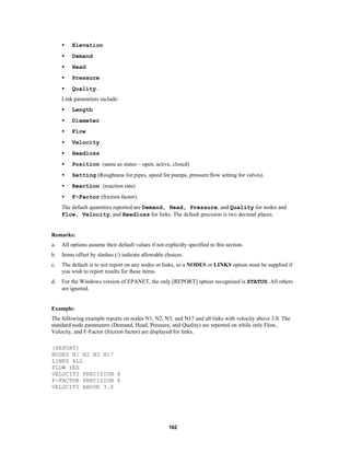 •

Elevation

•

Demand

•

Head

•

Pressure

•

Quality.

Link parameters include:
•

Length

•

Diameter

•

Flow

•

Velocity

•

Headloss

•

Position (same as status – open, active, closed)

•

Setting (Roughness for pipes, speed for pumps, pressure/flow setting for valves)

•

Reaction (reaction rate)

•

F-Factor (friction factor).

The default quantities reported are Demand, Head, Pressure, and Quality for nodes and
Flow, Velocity, and Headloss for links. The default precision is two decimal places.

Remarks:
a.

All options assume their default values if not explicitly specified in this section.

b.

Items offset by slashes (/) indicate allowable choices.

c.

The default is to not report on any nodes or links, so a NODES or LINKS option must be supplied if
you wish to report results for these items.

d.

For the Windows version of EPANET, the only [REPORT] option recognized is STATUS. All others
are ignored.

Example:
The following example reports on nodes N1, N2, N3, and N17 and all links with velocity above 3.0. The
standard node parameters (Demand, Head, Pressure, and Quality) are reported on while only Flow,
Velocity, and F-Factor (friction factor) are displayed for links.
[REPORT]
NODES N1 N2 N3 N17
LINKS ALL
FLOW YES
VELOCITY PRECISION 4
F-FACTOR PRECISION 4
VELOCITY ABOVE 3.0

162

 