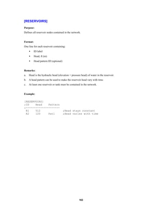 [RESERVOIRS]
Purpose:
Defines all reservoir nodes contained in the network.

Format:
One line for each reservoir containing:
•

ID label

•

Head, ft (m)

•

Head pattern ID (optional)

Remarks:
a.

Head is the hydraulic head (elevation + pressure head) of water in the reservoir.

b.

A head pattern can be used to make the reservoir head vary with time.

c.

At least one reservoir or tank must be contained in the network.

Example:
[RESERVOIRS]
;ID
Head
Pattern
;--------------------R1
512
R2
120
Pat1

;Head stays constant
;Head varies with time

163

 
