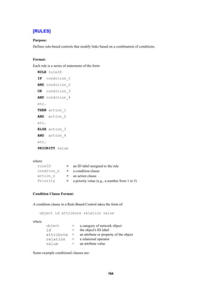 [RULES]
Purpose:
Defines rule-based controls that modify links based on a combination of conditions.

Format:
Each rule is a series of statements of the form:
RULE ruleID
IF

condition_1

AND condition_2
OR

condition_3

AND condition_4
etc.
THEN action_1
AND

action_2

etc.
ELSE action_3
AND

action_4

etc.
PRIORITY value

where:
ruleID
conditon_n
action_n
Priority

=
=
=
=

an ID label assigned to the rule
a condition clause
an action clause
a priority value (e.g., a number from 1 to 5)

Condition Clause Format:
A condition clause in a Rule-Based Control takes the form of:
object id attribute relation value
where
object

id
attribute
relation
value

=
=
=
=
=

a category of network object
the object's ID label
an attribute or property of the object
a relational operator
an attribute value

Some example conditional clauses are:

164

 