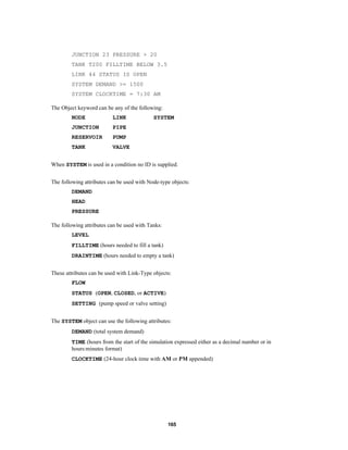 JUNCTION 23 PRESSURE > 20
TANK T200 FILLTIME BELOW 3.5
LINK 44 STATUS IS OPEN
SYSTEM DEMAND >= 1500
SYSTEM CLOCKTIME = 7:30 AM
The Object keyword can be any of the following:
NODE

LINK

JUNCTION

PIPE

RESERVOIR

PUMP

TANK

SYSTEM

VALVE

When SYSTEM is used in a condition no ID is supplied.
The following attributes can be used with Node-type objects:
DEMAND
HEAD
PRESSURE
The following attributes can be used with Tanks:
LEVEL
FILLTIME (hours needed to fill a tank)
DRAINTIME (hours needed to empty a tank)
These attributes can be used with Link-Type objects:
FLOW
STATUS (OPEN, CLOSED, or ACTIVE)
SETTING (pump speed or valve setting)
The SYSTEM object can use the following attributes:
DEMAND (total system demand)
TIME (hours from the start of the simulation expressed either as a decimal number or in
hours:minutes format)
CLOCKTIME (24-hour clock time with AM or PM appended)

165

 