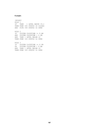 Example:
[RULES]
RULE 1
IF
TANK
1 LEVEL ABOVE 19.1
THEN PUMP 335 STATUS IS CLOSED
AND PIPE 330 STATUS IS OPEN
RULE
IF
AND
AND
THEN

2
SYSTEM CLOCKTIME >= 8 AM
SYSTEM CLOCKTIME < 6 PM
TANK 1 LEVEL BELOW 12
PUMP 335 STATUS IS OPEN

RULE
IF
OR
AND
THEN

3
SYSTEM CLOCKTIME >= 6 PM
SYSTEM CLOCKTIME < 8 AM
TANK 1 LEVEL BELOW 14
PUMP 335 STATUS IS OPEN

167

 