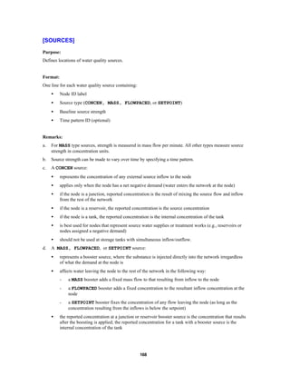 [SOURCES]
Purpose:
Defines locations of water quality sources.

Format:
One line for each water quality source containing:
•

Node ID label

•

Source type (CONCEN, MASS, FLOWPACED, or SETPOINT)

•

Baseline source strength

•

Time pattern ID (optional)

Remarks:
a.

For MASS type sources, strength is measured in mass flow per minute. All other types measure source
strength in concentration units.

b.

Source strength can be made to vary over time by specifying a time pattern.

c.

A CONCEN source:
•
•

applies only when the node has a net negative demand (water enters the network at the node)

•

if the node is a junction, reported concentration is the result of mixing the source flow and inflow
from the rest of the network

•

if the node is a reservoir, the reported concentration is the source concentration

•

if the node is a tank, the reported concentration is the internal concentration of the tank

•

is best used for nodes that represent source water supplies or treatment works (e.g., reservoirs or
nodes assigned a negative demand)

•
d.

represents the concentration of any external source inflow to the node

should not be used at storage tanks with simultaneous inflow/outflow.

A MASS, FLOWPACED, or SETPOINT source:
•

represents a booster source, where the substance is injected directly into the network irregardless
of what the demand at the node is

•

affects water leaving the node to the rest of the network in the following way:
-

a FLOWPACED booster adds a fixed concentration to the resultant inflow concentration at the
node

•

a MASS booster adds a fixed mass flow to that resulting from inflow to the node

a SETPOINT booster fixes the concentration of any flow leaving the node (as long as the
concentration resulting from the inflows is below the setpoint)

the reported concentration at a junction or reservoir booster source is the concentration that results
after the boosting is applied; the reported concentration for a tank with a booster source is the
internal concentration of the tank

168

 
