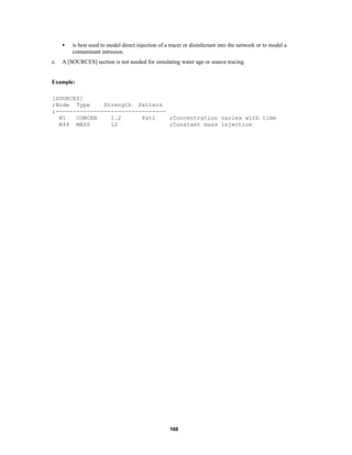 •
e.

is best used to model direct injection of a tracer or disinfectant into the network or to model a
contaminant intrusion.

A [SOURCES] section is not needed for simulating water age or source tracing.

Example:
[SOURCES]
;Node Type
Strength Pattern
;-------------------------------N1
CONCEN
1.2
Pat1
;Concentration varies with time
N44 MASS
12
;Constant mass injection

169

 
