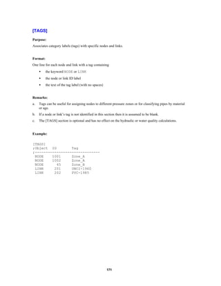 [TAGS]
Purpose:
Associates category labels (tags) with specific nodes and links.

Format:
One line for each node and link with a tag containing
•

the keyword NODE or LINK

•

the node or link ID label

•

the text of the tag label (with no spaces)

Remarks:
a.

Tags can be useful for assigning nodes to different pressure zones or for classifying pipes by material
or age.

b.

If a node or link’s tag is not identified in this section then it is assumed to be blank.

c.

The [TAGS] section is optional and has no effect on the hydraulic or water quality calculations.

Example:
[TAGS]
;Object ID
Tag
;-----------------------------NODE
1001
Zone_A
NODE
1002
Zone_A
NODE
45
Zone_B
LINK
201
UNCI-1960
LINK
202
PVC-1985

171

 