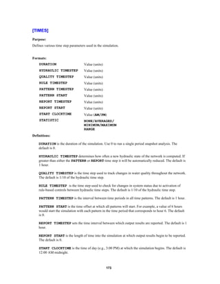 [TIMES]
Purpose:
Defines various time step parameters used in the simulation.

Formats:
DURATION

Value (units)

HYDRAULIC TIMESTEP

Value (units)

QUALITY TIMESTEP

Value (units)

RULE TIMESTEP

Value (units)

PATTERN TIMESTEP

Value (units)

PATTERN START

Value (units)

REPORT TIMESTEP

Value (units)

REPORT START

Value (units)

START CLOCKTIME

Value (AM/PM)

STATISTIC

NONE/AVERAGED/
MINIMUM/MAXIMUM
RANGE

Definitions:
DURATION is the duration of the simulation. Use 0 to run a single period snapshot analysis. The
default is 0.
HYDRAULIC TIMESTEP determines how often a new hydraulic state of the network is computed. If
greater than either the PATTERN or REPORT time step it will be automatically reduced. The default is
1 hour.
QUALITY TIMESTEP is the time step used to track changes in water quality throughout the network.
The default is 1/10 of the hydraulic time step.
RULE TIMESTEP is the time step used to check for changes in system status due to activation of
rule-based controls between hydraulic time steps. The default is 1/10 of the hydraulic time step.
PATTERN TIMESTEP is the interval between time periods in all time patterns. The default is 1 hour.
PATTERN START is the time offset at which all patterns will start. For example, a value of 6 hours
would start the simulation with each pattern in the time period that corresponds to hour 6. The default
is 0.
REPORT TIMESTEP sets the time interval between which output results are reported. The default is 1
hour.
REPORT START is the length of time into the simulation at which output results begin to be reported.
The default is 0.
START CLOCKTIME is the time of day (e.g., 3:00 PM) at which the simulation begins. The default is
12:00 AM midnight.

173

 