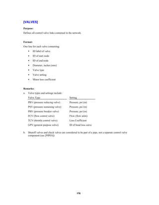[VALVES]
Purpose:
Defines all control valve links contained in the network.

Format:
One line for each valve containing:
•

ID label of valve

•

ID of start node

•

ID of end node

•

Diameter, inches (mm)

•

Valve type

•

Valve setting

•

Minor loss coefficient

Remarks:
a.

Valve types and settings include:
Valve Type
PRV (pressure reducing valve)

Pressure, psi (m)

PSV (pressure sustaining valve)

Pressure, psi (m)

PBV (pressure breaker valve)

Pressure, psi (m)

FCV (flow control valve)

Flow (flow units)

TCV (throttle control valve)

Loss Coefficient

GPV (general purpose valve)
b.

Setting

ID of head loss curve

Shutoff valves and check valves are considered to be part of a pipe, not a separate control valve
component (see [PIPES])

176

 