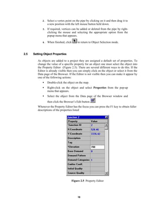 2.

3.

If required, vertices can be added or deleted from the pipe by rightclicking the mouse and selecting the appropriate option from the
popup menu that appears.

4.

2.5

Select a vertex point on the pipe by clicking on it and then drag it to
a new position with the left mouse button held down.

When finished, click

to return to Object Selection mode.

Setting Object Properties
As objects are added to a project they are assigned a default set of properties. To
change the value of a specific property for an object one must select the object into
the Property Editor (Figure 2.5). There are several different ways to do this. If the
Editor is already visible then you can simply click on the object or select it from the
Data page of the Browser. If the Editor is not visible then you can make it appear by
one of the following actions:
•

Double-click the object on the map.

•

Right-click on the object and select Properties from the pop-up
menu that appears.

•

Select the object from the Data page of the Browser window and
then click the Browser’s Edit button

.

Whenever the Property Editor has the focus you can press the F1 key to obtain fuller
descriptions of the properties listed

Figure 2.5 Property Editor

18

 