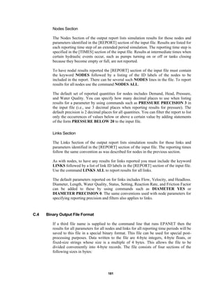Nodes Section
The Nodes Section of the output report lists simulation results for those nodes and
parameters identified in the [REPORT] section of the input file. Results are listed for
each reporting time step of an extended period simulation. The reporting time step is
specified in the [TIMES] section of the input file. Results at intermediate times when
certain hydraulic events occur, such as pumps turning on or off or tanks closing
because they become empty or full, are not reported.
To have nodal results reported the [REPORT] section of the input file must contain
the keyword NODES followed by a listing of the ID labels of the nodes to be
included in the report. There can be several such NODES lines in the file. To report
results for all nodes use the command NODES ALL.
The default set of reported quantities for nodes includes Demand, Head, Pressure,
and Water Quality. You can specify how many decimal places to use when listing
results for a parameter by using commands such as PRESSURE PRECISION 3 in
the input file (i.e., use 3 decimal places when reporting results for pressure). The
default precision is 2 decimal places for all quantities. You can filter the report to list
only the occurrences of values below or above a certain value by adding statements
of the form PRESSURE BELOW 20 to the input file.
Links Section
The Links Section of the output report lists simulation results for those links and
parameters identified in the [REPORT] section of the input file. The reporting times
follow the same convention as was described for nodes in the previous section.
As with nodes, to have any results for links reported you must include the keyword
LINKS followed by a list of link ID labels in the [REPORT] section of the input file.
Use the command LINKS ALL to report results for all links.
The default parameters reported on for links includes Flow, Velocity, and Headloss.
Diameter, Length, Water Quality, Status, Setting, Reaction Rate, and Friction Factor
can be added to these by using commands such as DIAMETER YES or
DIAMETER PRECISION 0. The same conventions used with node parameters for
specifying reporting precision and filters also applies to links.

C.4

Binary Output File Format
If a third file name is supplied to the command line that runs EPANET then the
results for all parameters for all nodes and links for all reporting time periods will be
saved to this file in a special binary format. This file can be used for special postprocessing purposes. Data written to the file are 4-byte integers, 4-byte floats, or
fixed-size strings whose size is a multiple of 4 bytes. This allows the file to be
divided conveniently into 4-byte records. The file consists of four sections of the
following sizes in bytes:

181

 