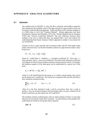 APPENDIX D - ANALYSIS ALGORITHMS

D.1

Hydraulics
The method used in EPANET to solve the flow continuity and headloss equations
that characterize the hydraulic state of the pipe network at a given point in time can
be termed a hybrid node-loop approach. Todini and Pilati (1987) and later Salgado et
al. (1988) chose to call it the "Gradient Method". Similar approaches have been
described by Hamam and Brameller (1971) (the "Hybrid Method) and by Osiadacz
(1987) (the "Newton Loop-Node Method"). The only difference between these
methods is the way in which link flows are updated after a new trial solution for
nodal heads has been found. Because Todini's approach is simpler, it was chosen for
use in EPANET.
Assume we have a pipe network with N junction nodes and NF fixed grade nodes
(tanks and reservoirs). Let the flow-headloss relation in a pipe between nodes i and j
be given as:
n
2
H i − H j = hij = rQij + mQij

D.1

where H = nodal head, h = headloss, r = resistance coefficient, Q = flow rate, n =
flow exponent, and m = minor loss coefficient. The value of the resistance coefficient
will depend on which friction headloss formula is being used (see below). For pumps,
the headloss (negative of the head gain) can be represented by a power law of the
form

hij = −ω 2 (h0 − r (Qij / ω ) )
n

where h0 is the shutoff head for the pump, ω is a relative speed setting, and r and n
are the pump curve coefficients. The second set of equations that must be satisfied is
flow continuity around all nodes:

∑Q

ij

− Di = 0

for i = 1,... N.

D.2

j

where Di is the flow demand at node i and by convention, flow into a node is
positive. For a set of known heads at the fixed grade nodes, we seek a solution for all
heads Hi and flows Qij that satisfy Eqs. (D.1) and (D.2).
The Gradient solution method begins with an initial estimate of flows in each pipe
that may not necessarily satisfy flow continuity. At each iteration of the method, new
nodal heads are found by solving the matrix equation:

AH = F

D.3

187

 