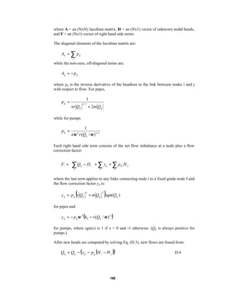 where A = an (NxN) Jacobian matrix, H = an (Nx1) vector of unknown nodal heads,
and F = an (Nx1) vector of right hand side terms
The diagonal elements of the Jacobian matrix are:

Aii = ∑ pij
j

while the non-zero, off-diagonal terms are:

Aij = − pij
where pij is the inverse derivative of the headloss in the link between nodes i and j
with respect to flow. For pipes,

1

pij =
nr Qij

n −1

+ 2m Qij

while for pumps

pij =

1
nω r (Qij / ω ) n −1
2

Each right hand side term consists of the net flow imbalance at a node plus a flow
correction factor:



Fi =  ∑ Qij − Di  + ∑ y ij + ∑ pif H f


f
 j
 j
where the last term applies to any links connecting node i to a fixed grade node f and
the flow correction factor yij is:

(

y ij = p ij r Qij

n

+ m Qij

2

)sgn(Q )
ij

for pipes and

(

y ij = − pij ω 2 h0 − r (Qij / ω ) n

)

for pumps, where sgn(x) is 1 if x > 0 and -1 otherwise. (Qij is always positive for
pumps.)
After new heads are computed by solving Eq. (D.3), new flows are found from:

Qij = Qij − ( y ij − p ij (H i − H j ))

188

D.4

 