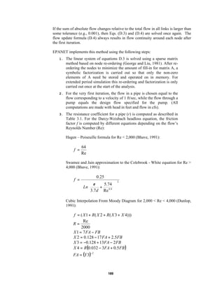 If the sum of absolute flow changes relative to the total flow in all links is larger than
some tolerance (e.g., 0.001), then Eqs. (D.3) and (D.4) are solved once again. The
flow update formula (D.4) always results in flow continuity around each node after
the first iteration.
EPANET implements this method using the following steps:
1.

The linear system of equations D.3 is solved using a sparse matrix
method based on node re-ordering (George and Liu, 1981). After reordering the nodes to minimize the amount of fill-in for matrix A, a
symbolic factorization is carried out so that only the non-zero
elements of A need be stored and operated on in memory. For
extended period simulation this re-ordering and factorization is only
carried out once at the start of the analysis.

2.

For the very first iteration, the flow in a pipe is chosen equal to the
flow corresponding to a velocity of 1 ft/sec, while the flow through a
pump equals the design flow specified for the pump. (All
computations are made with head in feet and flow in cfs).

3.

The resistance coefficient for a pipe (r) is computed as described in
Table 3.1. For the Darcy-Weisbach headloss equation, the friction
factor f is computed by different equations depending on the flow’s
Reynolds Number (Re):
Hagen – Poiseuille formula for Re < 2,000 (Bhave, 1991):

f =

64
Re

Swamee and Jain approximation to the Colebrook - White equation for Re >
4,000 (Bhave, 1991):

f =

0.25
  ε
5.74
 Ln 3.7 d + Re 0.9
 





2

Cubic Interpolation From Moody Diagram for 2,000 < Re < 4,000 (Dunlop,
1991):

f = ( X 1 + R( X 2 + R ( X 3 + X 4)))
Re
R=
2000
X 1 = 7 FA − FB
X 2 = 0.128 − 17 FA + 2.5 FB
X 3 = −0.128 + 13FA − 2 FB
X 4 = R(0.032 − 3FA + 0.5 FB )

FA = (Y 3)

−2

189

 