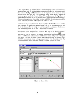 Let us begin editing by selecting Node 2 into the Property Editor as shown above.
We would now enter the elevation and demand for this node in the appropriate fields.
You can use the Up and Down arrows on the keyboard or the mouse to move
between fields. We need only click on another object (node or link) to have its
properties appear next in the Property Editor. (We could also press the Page Down or
Page Up key to move to the next or previous object of the same type in the database.)
Thus we can simply move from object to object and fill in elevation and demand for
nodes, and length, diameter, and roughness (C-factor) for links.
For the reservoir you would enter its elevation (700) in the Total Head field. For the
tank, enter 830 for its elevation, 4 for its initial level, 20 for its maximum level, and
60 for its diameter. For the pump, we need to assign it a pump curve (head versus
flow relationship). Enter the ID label 1 in the Pump Curve field.
Next we will create Pump Curve 1. From the Data page of the Browser window,
. A new
select Curves from the dropdown list box and then click the Add button
Curve 1 will be added to the database and the Curve Editor dialog form will appear
(see Figure 2.6). Enter the pump’s design flow (600) and head (150) into this form.
EPANET automatically creates a complete pump curve from this single point. The
curve’s equation is shown along with its shape. Click OK to close the Editor.

Figure 2.6 Curve Editor

19

 