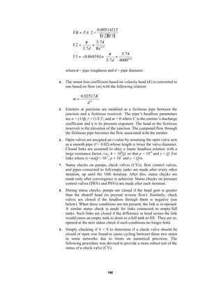 
0.00514215 

FB = FA 2 −

(Y 2)(Y 3) 


ε
5.74
Y2 =
+
3.7d Re 0.9
5.74 
 ε
Y 3 = −0.86859 Ln
+
0.9 
 3.7 d 4000 
where ε = pipe roughness and d = pipe diameter.
4.

The minor loss coefficient based on velocity head (K) is converted to
one based on flow (m) with the following relation:

m=

0.02517 K
d4

5.

Emitters at junctions are modeled as a fictitious pipe between the
junction and a fictitious reservoir. The pipe’s headloss parameters
are n = (1/γ), r = (1/C)n, and m = 0 where C is the emitter’s discharge
coefficient and γ is its pressure exponent. The head at the fictitious
reservoir is the elevation of the junction. The computed flow through
the fictitious pipe becomes the flow associated with the emitter.

6.

Open valves are assigned an r-value by assuming the open valve acts
as a smooth pipe (f = 0.02) whose length is twice the valve diameter.
Closed links are assumed to obey a linear headloss relation with a
large resistance factor, i.e., h = 108Q, so that p = 10-8 and y = Q. For
links where (r+m)Q < 10-7, p = 107 and y = Q/n.

7.

Status checks on pumps, check valves (CVs), flow control valves,
and pipes connected to full/empty tanks are made after every other
iteration, up until the 10th iteration. After this, status checks are
made only after convergence is achieved. Status checks on pressure
control valves (PRVs and PSVs) are made after each iteration.

8.

During status checks, pumps are closed if the head gain is greater
than the shutoff head (to prevent reverse flow). Similarly, check
valves are closed if the headloss through them is negative (see
below). When these conditions are not present, the link is re-opened.
A similar status check is made for links connected to empty/full
tanks. Such links are closed if the difference in head across the link
would cause an empty tank to drain or a full tank to fill. They are reopened at the next status check if such conditions no longer hold.

9.

Simply checking if h < 0 to determine if a check valve should be
closed or open was found to cause cycling between these two states
in some networks due to limits on numerical precision. The
following procedure was devised to provide a more robust test of the
status of a check valve (CV):

190

 