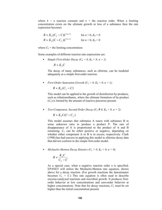 where k = a reaction constant and n = the reaction order. When a limiting
concentration exists on the ultimate growth or loss of a substance then the rate
expression becomes

R = K b (C L − C )C ( n −1)

for n > 0, Kb > 0

R = K b (C − C L )C ( n −1)

for n > 0, Kb < 0

where CL = the limiting concentration.
Some examples of different reaction rate expressions are:
•

Simple First-Order Decay (CL = 0, Kb < 0, n = 1)

R = K bC
The decay of many substances, such as chlorine, can be modeled
adequately as a simple first-order reaction.
•

First-Order Saturation Growth (CL > 0, Kb > 0, n = 1):

R = K b (C L − C )
This model can be applied to the growth of disinfection by-products,
such as trihalomethanes, where the ultimate formation of by-product
(CL) is limited by the amount of reactive precursor present.
•

Two-Component, Second Order Decay (CL ≠ 0, Kb < 0, n = 2):

R = K b C (C − C L )
This model assumes that substance A reacts with substance B in
some unknown ratio to produce a product P. The rate of
disappearance of A is proportional to the product of A and B
remaining. CL can be either positive or negative, depending on
whether either component A or B is in excess, respectively. Clark
(1998) has had success in applying this model to chlorine decay data
that did not conform to the simple first-order model.
•

Michaelis-Menton Decay Kinetics (CL > 0, Kb < 0, n < 0):

R=

K bC
CL − C

As a special case, when a negative reaction order n is specified,
EPANET will utilize the Michaelis-Menton rate equation, shown
above for a decay reaction. (For growth reactions the denominator
becomes CL + C.) This rate equation is often used to describe
enzyme-catalyzed reactions and microbial growth. It produces firstorder behavior at low concentrations and zero-order behavior at
higher concentrations. Note that for decay reactions, CL must be set
higher than the initial concentration present.
195

 