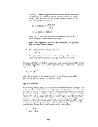 Koechling (1998) has applied Michaelis-Menton kinetics to model
chlorine decay in a number of different waters and found that both Kb
and CL could be related to the water’s organic content and its
ultraviolet absorbance as follows:

K b = −0.32UVA1.365

(100UVA)
DOC

C L = 4.98UVA − 1.91DOC
where UVA = ultraviolet absorbance at 254 nm (1/cm) and DOC =
dissolved organic carbon concentration (mg/L).
Note: These expressions apply only for values of Kb and CL used
with Michaelis-Menton kinetics.
•

Zero-Order growth (CL = 0, Kb = 1, n = 0)
R = 1.0
This special case can be used to model water age, where with each
unit of time the “concentration” (i.e., age) increases by one unit.

The relationship between the bulk rate constant seen at one temperature (T1) to that
at another temperature (T2) is often expressed using a van’t Hoff - Arrehnius
equation of the form:

K b 2 = K b1θ T 2−T 1
where θ is a constant. In one investigation for chlorine, θ was estimated to

be 1.1 when T1 was 20 deg. C (Koechling, 1998).
Pipe Wall Reactions
While flowing through pipes, dissolved substances can be transported to the pipe wall
and react with material such as corrosion products or biofilm that are on or close to
the wall. The amount of wall area available for reaction and the rate of mass transfer
between the bulk fluid and the wall will also influence the overall rate of this
reaction. The surface area per unit volume, which for a pipe equals 2 divided by the
radius, determines the former factor. The latter factor can be represented by a mass
transfer coefficient whose value depends on the molecular diffusivity of the reactive
species and on the Reynolds number of the flow (Rossman et. al, 1994). For firstorder kinetics, the rate of a pipe wall reaction can be expressed as:

r=

2kw k f C
R(kw + k f )

196

 