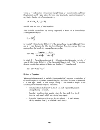 where kw = wall reaction rate constant (length/time), kf = mass transfer coefficient
(length/time), and R = pipe radius. For zero-order kinetics the reaction rate cannot be
any higher than the rate of mass transfer, so

r = MIN (k w , k f C )(2 / R)
where kw now has units of mass/area/time.
Mass transfer coefficients are usually expressed in terms of a dimensionless
Sherwood number (Sh):

k f = Sh

D
d

in which D = the molecular diffusivity of the species being transported (length2/time)
and d = pipe diameter. In fully developed laminar flow, the average Sherwood
number along the length of a pipe can be expressed as

Sh = 3.65 +

0.0668(d / L) Re Sc

1 + 0.04[(d / L) Re Sc ]

2/3

in which Re = Reynolds number and Sc = Schmidt number (kinematic viscosity of
water divided by the diffusivity of the chemical) (Edwards et.al, 1976). For turbulent
flow the empirical correlation of Notter and Sleicher (1971) can be used:

Sh = 0.0149 Re 0.88 Sc 1 / 3
System of Equations
When applied to a network as a whole, Equations D.5-D.7 represent a coupled set of
differential/algebraic equations with time-varying coefficients that must be solved for
Ci in each pipe i and Cs in each storage facility s. This solution is subject to the
following set of externally imposed conditions:
•

initial conditions that specify Ci for all x in each pipe i and Cs in each
storage facility s at time 0,

•

boundary conditions that specify values for Ck,ext and Qk,ext for all
time t at each node k which has external mass inputs

•

hydraulic conditions which specify the volume Vs in each storage
facility s and the flow Qi in each link i at all times t.

197

 
