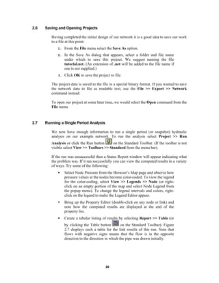 2.6

Saving and Opening Projects
Having completed the initial design of our network it is a good idea to save our work
to a file at this point.
1.

From the File menu select the Save As option.

2.

In the Save As dialog that appears, select a folder and file name
under which to save this project. We suggest naming the file
tutorial.net. (An extension of .net will be added to the file name if
one is not supplied.)

3.

Click OK to save the project to file.

The project data is saved to the file in a special binary format. If you wanted to save
the network data to file as readable text, use the File >> Export >> Network
command instead.
To open our project at some later time, we would select the Open command from the
File menu.

2.7

Running a Single Period Analysis
We now have enough information to run a single period (or snapshot) hydraulic
analysis on our example network. To run the analysis select Project >> Run
on the Standard Toolbar. (If the toolbar is not
Analysis or click the Run button
visible select View >> Toolbars >> Standard from the menu bar).
If the run was unsuccessful then a Status Report window will appear indicating what
the problem was. If it ran successfully you can view the computed results in a variety
of ways. Try some of the following:
•

Select Node Pressure from the Browser’s Map page and observe how
pressure values at the nodes become color-coded. To view the legend
for the color-coding, select View >> Legends >> Node (or rightclick on an empty portion of the map and select Node Legend from
the popup menu). To change the legend intervals and colors, rightclick on the legend to make the Legend Editor appear.

•

Bring up the Property Editor (double-click on any node or link) and
note how the computed results are displayed at the end of the
property list.

•

Create a tabular listing of results by selecting Report >> Table (or
on the Standard Toolbar). Figure
by clicking the Table button
2.7 displays such a table for the link results of this run. Note that
flows with negative signs means that the flow is in the opposite
direction to the direction in which the pipe was drawn initially.

20

 
