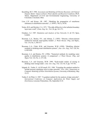 Koechling, M.T. 1998. Assessment and Modeling of Chlorine Reactions with Natural
Organic Matter: Impact of Source Water Quality and Reaction Conditions, Ph.D.
Thesis, Department of Civil and Environmental Engineering, University of
Cincinnati, Cincinnati, Ohio.
Liou, C.P. and Kroon, J.R. 1987. “Modeling the propagation of waterborne
substances in distribution networks”, J. AWWA, 79(11), 54-58.
Notter, R.H. and Sleicher, C.A. 1971. “The eddy diffusivity in the turbulent boundary
layer near a wall”, Chem. Eng. Sci., Vol. 26, pp. 161-171.
Osiadacz, A.J. 1987. Simulation and Analysis of Gas Networks. E. & F.N. Spon,
London.
Rossman, L.A., Boulos, P.F., and Altman, T. (1993). “Discrete volume-element
method for network water-quality models”, J. Water Resour. Plng. and Mgmt,,
Vol. 119, No. 5, 505-517.
Rossman, L.A., Clark, R.M., and Grayman, W.M. (1994). “Modeling chlorine
residuals in drinking-water distribution systems”, Jour. Env. Eng., Vol. 120, No.
4, 803-820.
Rossman, L.A. and Boulos, P.F. (1996). “Numerical methods for modeling water
quality in distribution systems: A comparison”, J. Water Resour. Plng. and
Mgmt, Vol. 122, No. 2, 137-146.
Rossman, L.A. and Grayman, W.M. 1999. “Scale-model studies of mixing in
drinking water storage tanks”, Jour. Env. Eng., Vol. 125, No. 8, pp. 755-761.
Salgado, R., Todini, E., & O'Connell, P.E. 1988. "Extending the gradient method to
include pressure regulating valves in pipe networks". Proc. Inter. Symposium on
Computer Modeling of Water Distribution Systems, University of Kentucky, May
12-13.
Todini, E. & Pilati, S. 1987. "A gradient method for the analysis of pipe networks".
International Conference on Computer Applications for Water Supply and
Distribution, Leicester Polytechnic, UK, September 8-10.

200

 