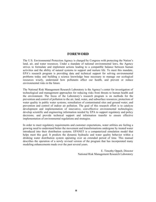 FOREWORD
The U.S. Environmental Protection Agency is charged by Congress with protecting the Nation’s
land, air, and water resources. Under a mandate of national environmental laws, the Agency
strives to formulate and implement actions leading to a compatible balance between human
activities and the ability of natural systems to support and nurture life. To meet this mandate,
EPA’s research program is providing data and technical support for solving environmental
problems today and building a science knowledge base necessary to manage our ecological
resources wisely, understand how pollutants affect our health, and prevent or reduce
environmental risks in the future.
The National Risk Management Research Laboratory is the Agency’s center for investigation of
technological and management approaches for reducing risks from threats to human health and
the environment. The focus of the Laboratory’s research program is on methods for the
prevention and control of pollution to the air, land, water, and subsurface resources; protection of
water quality in public water systems; remediation of contaminated sites and ground water; and
prevention and control of indoor air pollution. The goal of this research effort is to catalyze
development and implementation of innovative, cost-effective environmental technologies;
develop scientific and engineering information needed by EPA to support regulatory and policy
decisions; and provide technical support and information transfer to ensure effective
implementation of environmental regulations and strategies.
In order to meet regulatory requirements and customer expectations, water utilities are feeling a
growing need to understand better the movement and transformations undergone by treated water
introduced into their distribution systems. EPANET is a computerized simulation model that
helps meet this goal. It predicts the dynamic hydraulic and water quality behavior within a
drinking water distribution system operating over an extended period of time. This manual
describes the operation of a newly revised version of the program that has incorporated many
modeling enhancements made over the past several years.
E. Timothy Oppelt, Director
National Risk Management Research Laboratory

iii

 