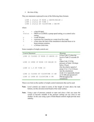 •

the time of day.

They are statements expressed in one of the following three formats:
LINK x status IF NODE y ABOVE/BELOW z
LINK x status AT TIME t
LINK x status AT CLOCKTIME c AM/PM
where:
x
status

=
=

y
z
t

=
=
=

c

=

a link ID label,
OPEN or CLOSED, a pump speed setting, or a control valve
setting,
a node ID label,
a pressure for a junction or a water level for a tank,
a time since the start of the simulation in decimal hours or in
hours:minutes notation,
a 24-hour clock time.

Some examples of simple controls are:
Control Statement
LINK 12 CLOSED IF NODE 23 ABOVE 20

LINK 12 OPEN IF NODE 130 BELOW 30

LINK 12 1.5 AT TIME 16

LINK 12 CLOSED AT CLOCKTIME 10 AM
LINK 12 OPEN AT CLOCKTIME 8 PM

Meaning
(Close Link 12 when the
level in Tank 23 exceeds 20
ft.)
(Open Link 12 if the
pressure at Node 130 drops
below 30 psi)
(Set the relative speed of
pump 12 to 1.5 at 16 hours
into the simulation)
(Link 12 is repeatedly closed
at 10 AM and opened at 8
PM throughout the
simulation)

There is no limit on the number of simple control statements that can be used.
Note: Level controls are stated in terms of the height of water above the tank
bottom, not the elevation (total head) of the water surface.
Note: Using a pair of pressure controls to open and close a link can cause the
system to become unstable if the pressure settings are too close to one
another. In this case using a pair of Rule-Based controls might provide more
stability.

39

 