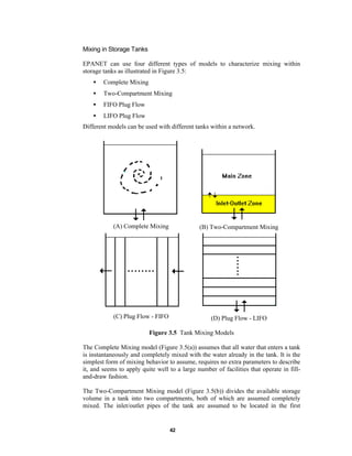 Mixing in Storage Tanks
EPANET can use four different types of models to characterize mixing within
storage tanks as illustrated in Figure 3.5:
•

Complete Mixing

•

Two-Compartment Mixing

•

FIFO Plug Flow

•

LIFO Plug Flow

Different models can be used with different tanks within a network.

(A) Complete Mixing

(B) Two-Compartment Mixing

(C) Plug Flow - FIFO

(D) Plug Flow - LIFO

Figure 3.5 Tank Mixing Models
The Complete Mixing model (Figure 3.5(a)) assumes that all water that enters a tank
is instantaneously and completely mixed with the water already in the tank. It is the
simplest form of mixing behavior to assume, requires no extra parameters to describe
it, and seems to apply quite well to a large number of facilities that operate in filland-draw fashion.
The Two-Compartment Mixing model (Figure 3.5(b)) divides the available storage
volume in a tank into two compartments, both of which are assumed completely
mixed. The inlet/outlet pipes of the tank are assumed to be located in the first

42

 