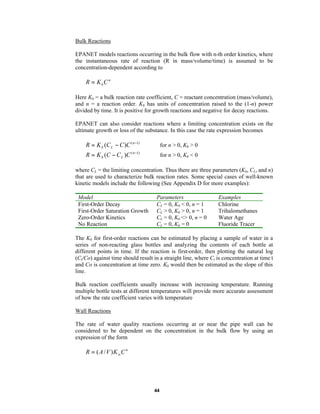 Bulk Reactions
EPANET models reactions occurring in the bulk flow with n-th order kinetics, where
the instantaneous rate of reaction (R in mass/volume/time) is assumed to be
concentration-dependent according to

R = KbC n
Here Kb = a bulk reaction rate coefficient, C = reactant concentration (mass/volume),
and n = a reaction order. Kb has units of concentration raised to the (1-n) power
divided by time. It is positive for growth reactions and negative for decay reactions.
EPANET can also consider reactions where a limiting concentration exists on the
ultimate growth or loss of the substance. In this case the rate expression becomes

R = K b (C L − C )C ( n −1)
R = K b (C − C L )C

for n > 0, Kb > 0

( n −1)

for n > 0, Kb < 0

where CL = the limiting concentration. Thus there are three parameters (Kb, CL, and n)
that are used to characterize bulk reaction rates. Some special cases of well-known
kinetic models include the following (See Appendix D for more examples):
Model
First-Order Decay
First-Order Saturation Growth
Zero-Order Kinetics
No Reaction

Parameters
CL = 0, Kb < 0, n = 1
CL > 0, Kb > 0, n = 1
CL = 0, Kb <> 0, n = 0
CL = 0, Kb = 0

Examples
Chlorine
Trihalomethanes
Water Age
Fluoride Tracer

The Kb for first-order reactions can be estimated by placing a sample of water in a
series of non-reacting glass bottles and analyzing the contents of each bottle at
different points in time. If the reaction is first-order, then plotting the natural log
(Ct/Co) against time should result in a straight line, where Ct is concentration at time t
and Co is concentration at time zero. Kb would then be estimated as the slope of this
line.
Bulk reaction coefficients usually increase with increasing temperature. Running
multiple bottle tests at different temperatures will provide more accurate assessment
of how the rate coefficient varies with temperature
Wall Reactions
The rate of water quality reactions occurring at or near the pipe wall can be
considered to be dependent on the concentration in the bulk flow by using an
expression of the form

R = ( A / V ) K wC n

44

 