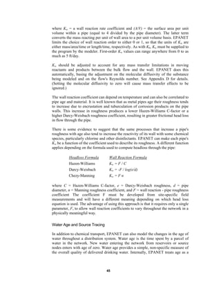 where Kw = a wall reaction rate coefficient and (A/V) = the surface area per unit
volume within a pipe (equal to 4 divided by the pipe diameter). The latter term
converts the mass reacting per unit of wall area to a per unit volume basis. EPANET
limits the choice of wall reaction order to either 0 or 1, so that the units of Kw are
either mass/area/time or length/time, respectively. As with Kb, Kw must be supplied to
the program by the modeler. First-order Kw values can range anywhere from 0 to as
much as 5 ft/day.
Kw should be adjusted to account for any mass transfer limitations in moving
reactants and products between the bulk flow and the wall. EPANET does this
automatically, basing the adjustment on the molecular diffusivity of the substance
being modeled and on the flow's Reynolds number. See Appendix D for details.
(Setting the molecular diffusivity to zero will cause mass transfer effects to be
ignored.)
The wall reaction coefficient can depend on temperature and can also be correlated to
pipe age and material. It is well known that as metal pipes age their roughness tends
to increase due to encrustation and tuburculation of corrosion products on the pipe
walls. This increase in roughness produces a lower Hazen-Williams C-factor or a
higher Darcy-Weisbach roughness coefficient, resulting in greater frictional head loss
in flow through the pipe.
There is some evidence to suggest that the same processes that increase a pipe's
roughness with age also tend to increase the reactivity of its wall with some chemical
species, particularly chlorine and other disinfectants. EPANET can make each pipe's
Kw be a function of the coefficient used to describe its roughness. A different function
applies depending on the formula used to compute headloss through the pipe:
Headloss Formula

Wall Reaction Formula

Hazen-Williams

Kw = F / C

Darcy-Weisbach

Kw = -F / log(e/d)

Chezy-Manning

Kw = F n

where C = Hazen-Williams C-factor, e = Darcy-Weisbach roughness, d = pipe
diameter, n = Manning roughness coefficient, and F = wall reaction - pipe roughness
coefficient The coefficient F must be developed from site-specific field
measurements and will have a different meaning depending on which head loss
equation is used. The advantage of using this approach is that it requires only a single
parameter, F, to allow wall reaction coefficients to vary throughout the network in a
physically meaningful way.
Water Age and Source Tracing
In addition to chemical transport, EPANET can also model the changes in the age of
water throughout a distribution system. Water age is the time spent by a parcel of
water in the network. New water entering the network from reservoirs or source
nodes enters with age of zero. Water age provides a simple, non-specific measure of
the overall quality of delivered drinking water. Internally, EPANET treats age as a

45

 
