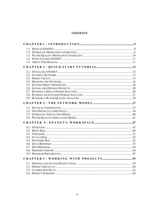 CONTENTS

C H A P T E R 1 - I N T R O D U C T I O N............................................................................ 9
1.1
1.2
1.3
1.4
1.5

WHAT IS EPANET ............................................................................................................... 9
HYDRAULIC MODELING CAPABILITIES ................................................................................ 9
WATER QUALITY MODELING CAPABILITIES ..................................................................... 10
STEPS IN USING EPANET .................................................................................................. 11
ABOUT THIS MANUAL ....................................................................................................... 11

C H A P T E R 2 - Q U I C K S T A R T T U T O R I A L.................................................. 13
2.1
2.2
2.3
2.4
2.5
2.6
2.7
2.8
2.9

INSTALLING EPANET........................................................................................................ 13
EXAMPLE NETWORK .......................................................................................................... 13
PROJECT SETUP .................................................................................................................. 15
DRAWING THE NETWORK .................................................................................................. 16
SETTING OBJECT PROPERTIES ............................................................................................ 18
SAVING AND OPENING PROJECTS ...................................................................................... 20
RUNNING A SINGLE PERIOD ANALYSIS.............................................................................. 20
RUNNING AN EXTENDED PERIOD ANALYSIS ..................................................................... 21
RUNNING A WATER QUALITY ANALYSIS .......................................................................... 24

C H A P T E R 3 - T H E N E T W O R K M O D E L ....................................................... 27
3.1
3.2
3.3
3.4

PHYSICAL COMPONENTS .................................................................................................... 27
NON-PHYSICAL COMPONENTS ........................................................................................... 34
HYDRAULIC SIMULATION MODEL ..................................................................................... 40
WATER QUALITY SIMULATION MODEL ............................................................................. 41

C H A P T E R 4 - E P A N E T’ S W O R K S P A C E..................................................... 47
4.1
4.2
4.3
4.4
4.5
4.6
4.7
4.8
4.9

OVERVIEW.......................................................................................................................... 47
MENU BAR ......................................................................................................................... 48
TOOLBARS .......................................................................................................................... 51
STATUS BAR ....................................................................................................................... 52
NETWORK MAP .................................................................................................................. 53
DATA BROWSER ................................................................................................................. 53
MAP BROWSER ................................................................................................................... 54
PROPERTY EDITOR ............................................................................................................. 54
PROGRAM PREFERENCES ................................................................................................... 55

C H A P T E R 5 - W O R K I N G W I T H P R O J E C T S .......................................... 59
5.1
5.2
5.3
5.4

OPENING AND SAVING PROJECT FILES .............................................................................. 59
PROJECT DEFAULTS ........................................................................................................... 60
CALIBRATION DATA .......................................................................................................... 62
PROJECT SUMMARY ........................................................................................................... 64

v

 