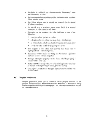 •

The Editor is a grid with two columns - one for the property's name
and the other for its value.

•

The columns can be re-sized by re-sizing the header at the top of the
Editor with the mouse.

•

The Editor window can be moved and re-sized via the normal
Windows procedures.

•

An asterisk next to a property name means that it is a required
property -- its value cannot be left blank.

•

Depending on the property, the value field can be one of the
following:
§

a text box where you type in a value

§

a dropdown list box where you select from a list of choices

§

an ellipsis button which you click to bring up a specialized editor

§

a read-only label used to display computed results

•
•

You can use both the mouse and the Up and Down arrow keys on the
keyboard to move between properties.

•

To begin editing the property with the focus, either begin typing a
value or hit the Enter key.

•

To have EPANET accept what you have entered, press the Enter key
or move to another property; to cancel, press the Esc key.

•

4.9

The property in the Editor that currently has focus will be
highlighted with a white background.

Clicking the Close button in the upper right corner of its title bar will
hide the Editor.

Program Preferences
Program preferences allow you to customize certain program features. To set
program preferences select Preferences from the File menu. A Preferences dialog
form will appear containing two tabbed pages – one for General Preferences and one
for Format Preferences.

55

 