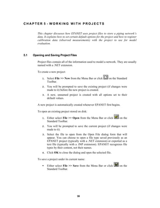 CHAPTER 5 - WORKING WITH PROJECTS
This chapter discusses how EPANET uses project files to store a piping network’s
data. It explains how to set certain default options for the project and how to register
calibration data (observed measurements) with the project to use for model
evaluation.

5.1

Opening and Saving Project Files
Project files contain all of the information used to model a network. They are usually
named with a .NET extension.
To create a new project:
on the Standard

1.

Select File >> New from the Menu Bar or click
Toolbar.

2.

You will be prompted to save the existing project (if changes were
made to it) before the new project is created.

3.

A new, unnamed project is created with all options set to their
default values.

A new project is automatically created whenever EPANET first begins.
To open an existing project stored on disk:
on the

1.

Either select File >> Open from the Menu Bar or click
Standard Toolbar.

2.

You will be prompted to save the current project (if changes were
made to it).

3.

Select the file to open from the Open File dialog form that will
appear. You can choose to open a file type saved previously as an
EPANET project (typically with a .NET extension) or exported as a
text file (typically with a .INP extension). EPANET recognizes file
types by their content, not their names.

4.

Click OK to close the dialog and open the selected file.

To save a project under its current name:
•

Either select File >> Save from the Menu Bar or click
Standard Toolbar.

59

on the

 
