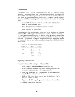 Calibration Files
A Calibration File is a text file containing measured data for a particular quantity
taken over a particular period of time within a distribution system. The file provides
observed data that can be compared to the results of a network simulation. Separate
files should be created for different parameters (e.g., pressure, fluoride, chlorine,
flow, etc.) and different sampling studies. Each line of the file contains the following
items:
•

Location ID - ID label (as used in the network model) of the location
where the measurement was made

•

Time - Time (in hours) when the measurement was made

•

Value - Result of the measurement

The measurement time is with respect to time zero of the simulation to which the
Calibration File will be applied. It can be entered as either a decimal number (e.g.,
27.5) or in hours:minutes format (e.g., 27:30). For data to be used in a single period
analysis all time values can be 0. Comments can be added to the file by placing a
semicolon (;) before them. For a series of measurements made at the same location
the Location ID does not have to be repeated. An excerpt from a Calibration File is
shown below.
;Fluoride Tracer Measurements
;Location
Time
Value
;-------------------------N1
0
0.5
6.4
1.2
12.7
0.9
N2
0.5
0.72
5.6
0.77

Registering Calibration Data
To register calibration data residing in a Calibration File:
1.

Select Project >> Calibration Data from the Menu Bar.

2.

In the Calibration Data dialog form shown in Figure 5.3, click in the
box next to the parameter you wish to register data for.

3.

Either type in the name of a Calibration File for this parameter or
click the Browse button to search for it.

4.

Click the Edit button if you want to open the Calibration File in
Windows NotePad for editing.

5.

Repeat steps 2 - 4 for any other parameters that have calibration data.

6.

Click OK to accept your selections.

63

 