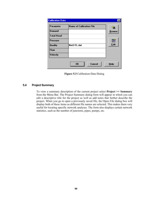 Figure 5.3 Calibration Data Dialog

5.4

Project Summary
To view a summary description of the current project select Project >> Summary
from the Menu Bar. The Project Summary dialog form will appear in which you can
edit a descriptive title for the project as well as add notes that further describe the
project. When you go to open a previously saved file, the Open File dialog box will
display both of these items as different file names are selected. This makes them very
useful for locating specific network analyses. The form also displays certain network
statistics, such as the number of junctions, pipes, pumps, etc.

64

 