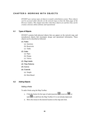 CHAPTER 6 - WORKING WITH OBJECTS
EPANET uses various types of objects to model a distribution system. These objects
can be accessed either directly on the network map or from the Data page of the
Browser window. This chapter describes what these objects are and how they can be
created, selected, edited, deleted, and repositioned.

6.1

Types of Objects
EPANET contains both physical objects that can appear on the network map, and
non-physical objects that encompass design and operational information. These
objects can be classified as followed:
(1) Nodes
(a) Junctions
(b) Reservoirs
(c) Tanks
(2) Links
(a) Pipes
(b) Pumps
(c) Valves
(3) Map Labels
(4) Time Patterns
(5) Curves
(6) Controls
(a) Simple
(b) Rule-Based

6.2

Adding Objects
Adding a Node
To add a Node using the Map Toolbar:
1.

Click the button for the type of node (junction
tank

2.

, reservoir

, or

) to add from the Map Toolbar if it is not already depressed.

Move the mouse to the desired location on the map and click.

65

 