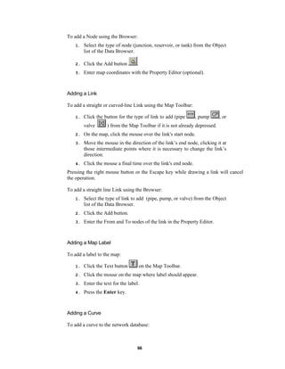 To add a Node using the Browser:
1.

Select the type of node (junction, reservoir, or tank) from the Object
list of the Data Browser.

2.

Click the Add button

3.

Enter map coordinates with the Property Editor (optional).

.

Adding a Link
To add a straight or curved-line Link using the Map Toolbar:
1.

Click the button for the type of link to add (pipe
valve

, pump

, or

) from the Map Toolbar if it is not already depressed.

2.

On the map, click the mouse over the link's start node.

3.

Move the mouse in the direction of the link’s end node, clicking it at
those intermediate points where it is necessary to change the link’s
direction.

4.

Click the mouse a final time over the link's end node.

Pressing the right mouse button or the Escape key while drawing a link will cancel
the operation.
To add a straight line Link using the Browser:
1.

Select the type of link to add (pipe, pump, or valve) from the Object
list of the Data Browser.

2.

Click the Add button.

3.

Enter the From and To nodes of the link in the Property Editor.

Adding a Map Label
To add a label to the map:
on the Map Toolbar.

1.

Click the Text button

2.

Click the mouse on the map where label should appear.

3.

Enter the text for the label.

4.

Press the Enter key.

Adding a Curve
To add a curve to the network database:

66

 