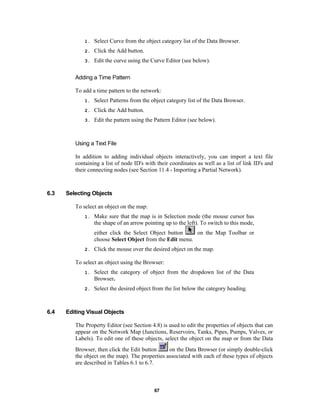 1.

Select Curve from the object category list of the Data Browser.

2.

Click the Add button.

3.

Edit the curve using the Curve Editor (see below).

Adding a Time Pattern
To add a time pattern to the network:
1.

Select Patterns from the object category list of the Data Browser.

2.

Click the Add button.

3.

Edit the pattern using the Pattern Editor (see below).

Using a Text File
In addition to adding individual objects interactively, you can import a text file
containing a list of node ID's with their coordinates as well as a list of link ID's and
their connecting nodes (see Section 11.4 - Importing a Partial Network).

6.3

Selecting Objects
To select an object on the map:
1.

Make sure that the map is in Selection mode (the mouse cursor has
the shape of an arrow pointing up to the left). To switch to this mode,
on the Map Toolbar or
either click the Select Object button
choose Select Object from the Edit menu.

2.

Click the mouse over the desired object on the map.

To select an object using the Browser:
1.

2.

6.4

Select the category of object from the dropdown list of the Data
Browser.
Select the desired object from the list below the category heading.

Editing Visual Objects
The Property Editor (see Section 4.8) is used to edit the properties of objects that can
appear on the Network Map (Junctions, Reservoirs, Tanks, Pipes, Pumps, Valves, or
Labels). To edit one of these objects, select the object on the map or from the Data
on the Data Browser (or simply double-click
Browser, then click the Edit button
the object on the map). The properties associated with each of these types of objects
are described in Tables 6.1 to 6.7.

67

 