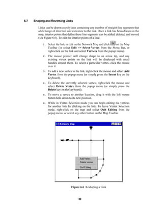 6.7

Shaping and Reversing Links
Links can be drawn as polylines containing any number of straight-line segments that
add change of direction and curvature to the link. Once a link has been drawn on the
map, interior points that define these line segments can be added, deleted, and moved
(see Figure 6.6). To edit the interior points of a link:
1.

on the Map
Select the link to edit on the Network Map and click
Toolbar (or select Edit >> Select Vertex from the Menu Bar, or
right-click on the link and select Vertices from the popup menu).

2.

The mouse pointer will change shape to an arrow tip, and any
existing vertex points on the link will be displayed with small
handles around them. To select a particular vertex, click the mouse
over it.

3.

To add a new vertex to the link, right-click the mouse and select Add
Vertex from the popup menu (or simply press the Insert key on the
keyboard).

4.

To delete the currently selected vertex, right-click the mouse and
select Delete Vertex from the popup menu (or simply press the
Delete key on the keyboard).

5.

To move a vertex to another location, drag it with the left mouse
button held down to its new position.

6.

While in Vertex Selection mode you can begin editing the vertices
for another link by clicking on the link. To leave Vertex Selection
mode, right-click on the map and select Quit Editing from the
popup menu, or select any other button on the Map Toolbar.

Figure 6.6 Reshaping a Link

80

 