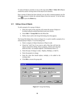 To select all objects currently in view on the map select Edit >> Select All. (Objects
outside the current viewing extent of the map are not selected.)
Once a group of objects has been selected, you can edit a common property (see the
following section) or delete the selected objects from the network. To do the latter,
click

6.11

or press the Delete key.

Editing a Group of Objects
To edit a property for a group of objects:
1.

Select the region of the map that will contain the group of objects to
be edited using the method described in previous section.

2.

Select Edit >> Group Edit from the Menu Bar.

3.

Define what to edit in the Group Edit dialog form that appears.

The Group Edit dialog form, shown in Figure 6.6, is used to modify a property for a
selected group of objects. To use the dialog form:
1.

Select a category of object (Junctions or Pipes) to edit.

2.

Check the "with" box if you want to add a filter that will limit the
objects selected for editing. Select a property, relation and value that
define the filter. An example might be "with Diameter below 12".

3.

Select the type of change to make - Replace, Multiply, or Add To.

4.

Select the property to change.

5.

Enter the value that should replace, multiply, or be added to the
existing value.

6.

Click OK to execute the group edit.

Figure 6.7 Group Edit Dialog

82

 