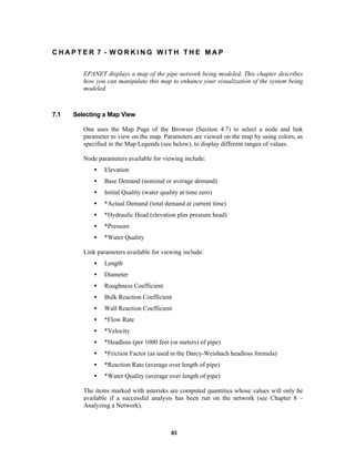 CHAPTER 7 - WORKING WITH THE MAP
EPANET displays a map of the pipe network being modeled. This chapter describes
how you can manipulate this map to enhance your visualization of the system being
modeled.

7.1

Selecting a Map View
One uses the Map Page of the Browser (Section 4.7) to select a node and link
parameter to view on the map. Parameters are viewed on the map by using colors, as
specified in the Map Legends (see below), to display different ranges of values.
Node parameters available for viewing include:
•

Elevation

•

Base Demand (nominal or average demand)

•

Initial Quality (water quality at time zero)

•

*Actual Demand (total demand at current time)

•

*Hydraulic Head (elevation plus pressure head)

•

*Pressure

•

*Water Quality

Link parameters available for viewing include:
•

Length

•

Diameter

•

Roughness Coefficient

•

Bulk Reaction Coefficient

•

Wall Reaction Coefficient

•

*Flow Rate

•

*Velocity

•

*Headloss (per 1000 feet (or meters) of pipe)

•

*Friction Factor (as used in the Darcy-Weisbach headloss formula)

•

*Reaction Rate (average over length of pipe)

•

*Water Quality (average over length of pipe)

The items marked with asterisks are computed quantities whose values will only be
available if a successful analysis has been run on the network (see Chapter 8 –
Analyzing a Network).

83

 