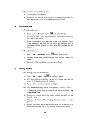 For best results in using a backdrop map:
•
•

7.4

Use a metafile, not a bitmap.
Dimension the network map so that its bounding rectangle has the
same aspect ratio (width-to-height ratio) as the backdrop.

Zooming the Map
To Zoom In on the map:
on the Map Toolbar.

1.

Select View >> Zoom In or click

2.

To zoom in 100%, move the mouse to the center of the zoom area
and click the left button.

3.

To perform a custom zoom, move the mouse to the upper left corner
of the zoom area and with the left button pressed down, draw a
rectangular outline around the zoom area. Then release the left
button.

To Zoom Out on the map:
on the Map Toolbar.

1.
2.

Move the mouse to the center of the new zoom area and click the left
button.

3.

7.5

Select View >> Zoom Out or click

The map will be returned to its previous zoom level.

Panning the Map
To pan the map across the Map window:
on the Map Toolbar.

1.

Select View >> Pan or click

2.

With the left button held down over any point on the map, drag the
mouse in the direction you wish to pan in.

3.

Release the mouse button to complete the pan.

To pan using the Overview Map (which is described in Section 7.7 below):
1.

If not already visible, bring up the Overview Map by selecting View
>> Overview Map.

2.

Position the mouse within the zoom window displayed on the
Overview Map.

3.

With the left button held down, drag the zoom window to a new
position.

4.

Release the mouse button and the main map will be panned to an
area corresponding to that of the Overview Map's zoom window.

86

 