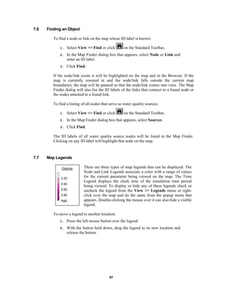 7.6

Finding an Object
To find a node or link on the map whose ID label is known:
on the Standard Toolbar.

1.

Select View >> Find or click

2.

In the Map Finder dialog box that appears, select Node or Link and
enter an ID label.

3.

Click Find.

If the node/link exists it will be highlighted on the map and in the Browser. If the
map is currently zoomed in and the node/link falls outside the current map
boundaries, the map will be panned so that the node/link comes into view. The Map
Finder dialog will also list the ID labels of the links that connect to a found node or
the nodes attached to a found link.
To find a listing of all nodes that serve as water quality sources:
on the Standard Toolbar.

1.

Select View >> Find or click

2.

In the Map Finder dialog box that appears, select Sources.

3.

Click Find.

The ID labels of all water quality source nodes will be listed in the Map Finder.
Clicking on any ID label will highlight that node on the map.

7.7

Map Legends
There are three types of map legends that can be displayed. The
Node and Link Legends associate a color with a range of values
for the current parameter being viewed on the map. The Time
Legend displays the clock time of the simulation time period
being viewed. To display or hide any of these legends check or
uncheck the legend from the View >> Legends menu or rightclick over the map and do the same from the popup menu that
appears. Double-clicking the mouse over it can also hide a visible
legend.
To move a legend to another location:
1.

Press the left mouse button over the legend.

2.

With the button held down, drag the legend to its new location and
release the button.

87

 